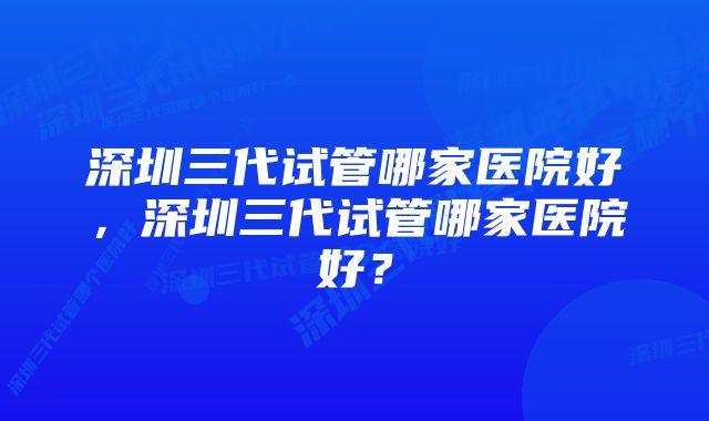 深圳三代试管哪家医院好,深圳三代试管哪家医院好?