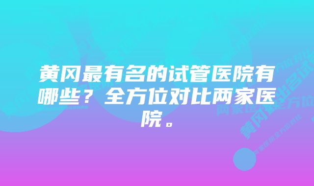 黄冈最有名的试管医院有哪些?全方位对比两家医院。