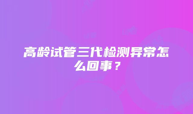 高龄试管三代检测异常怎么回事?