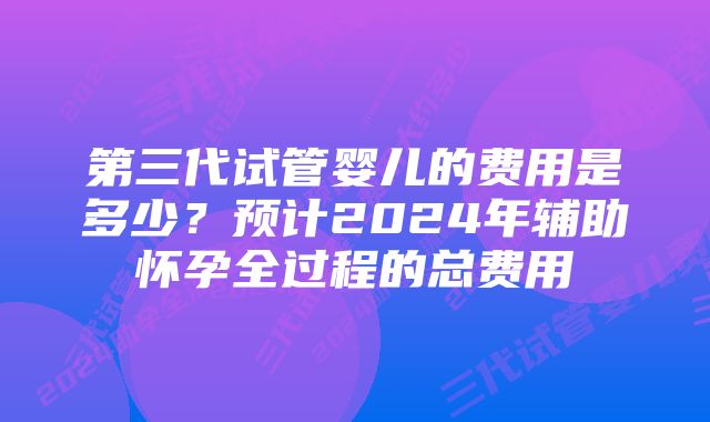 第三代试管婴儿的费用是多少?预计2024年辅助怀孕全过程的总费用