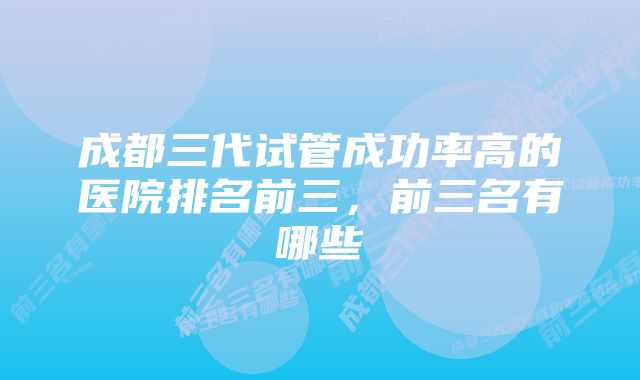 成都三代试管成功率高的医院排名前三,前三名有哪些