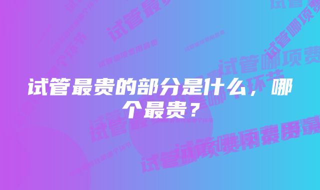 试管最贵的部分是什么,哪个最贵?