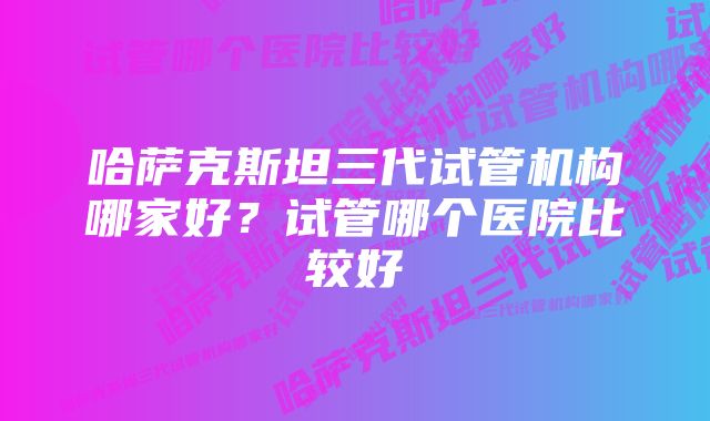 哈萨克斯坦三代试管机构哪家好?试管哪个医院比较好