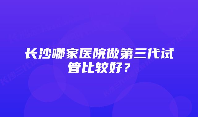 长沙哪家医院做第三代试管比较好?