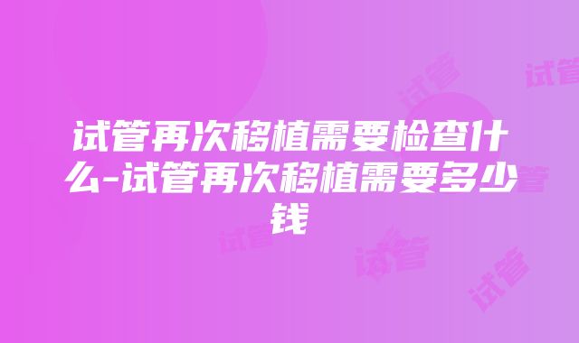 试管再次移植需要检查什么-试管再次移植需要多少钱