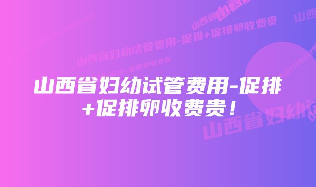 山西省妇幼试管费用-促排+促排卵收费贵!
