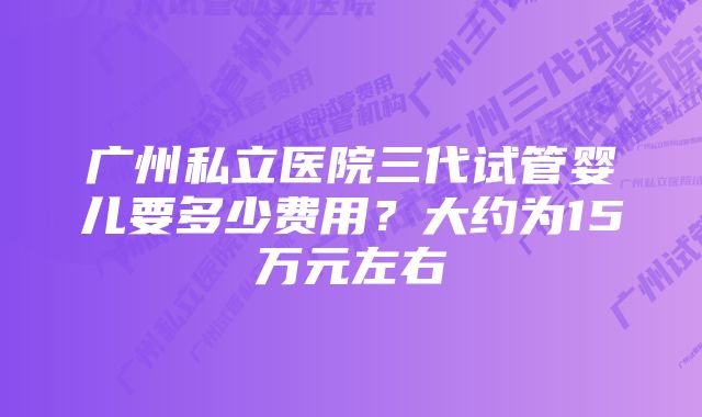 广州私立医院三代试管婴儿要多少费用?大约为15万元左右