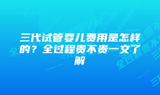 三代试管婴儿费用是怎样的？全过程贵不贵一文了解