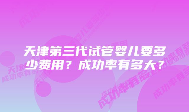 天津第三代试管婴儿要多少费用?成功率有多大?