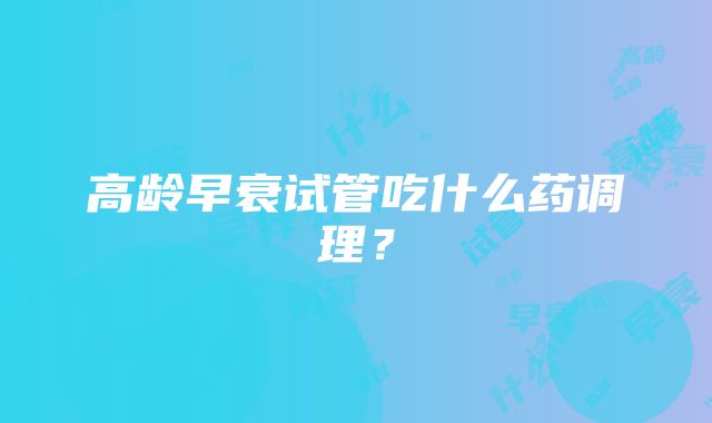 高龄早衰试管吃什么药调理？