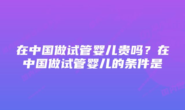在中国做试管婴儿贵吗?在中国做试管婴儿的条件是
