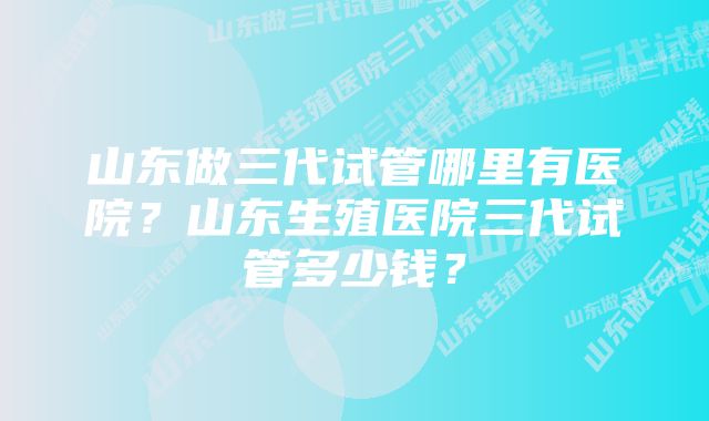 山东做三代试管哪里有医院?山东生殖医院三代试管多少钱?