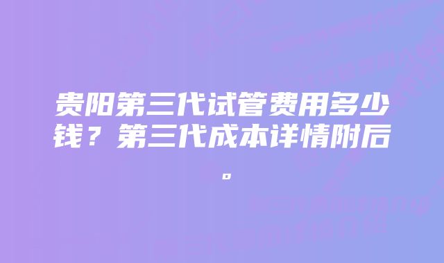 贵阳第三代试管费用多少钱?第三代成本详情附后。