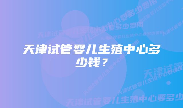 天津试管婴儿生殖中心多少钱?