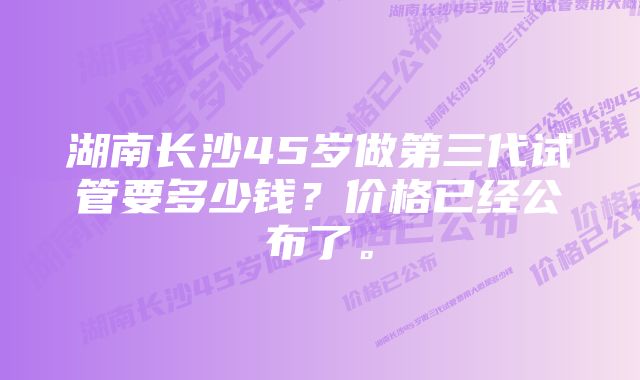湖南长沙45岁做第三代试管要多少钱?价格已经公布了。