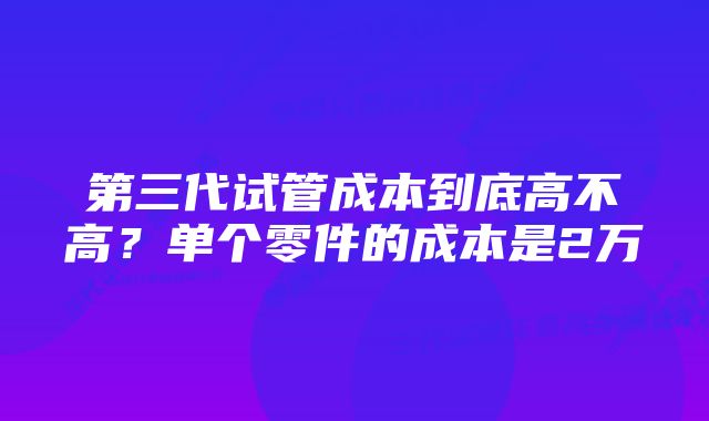 第三代试管成本到底高不高?单个零件的成本是2万