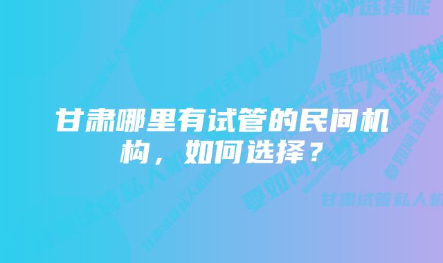 甘肃哪里有试管的民间机构,如何选择?