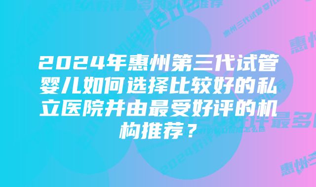 2024年惠州第三代试管婴儿如何选择比较好的私立医院并由最受好评的机构推荐？