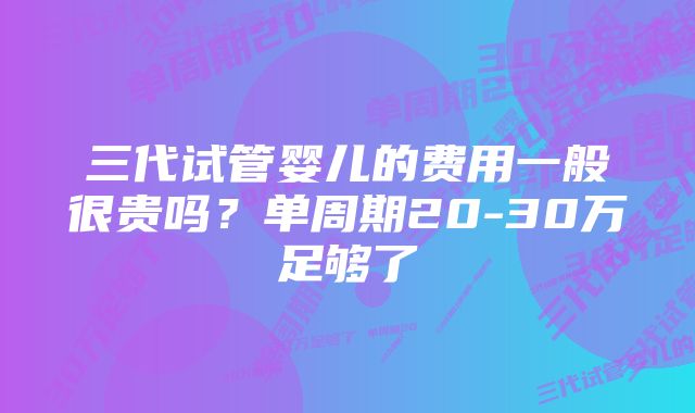 三代试管婴儿的费用一般很贵吗?单周期20-30万足够了