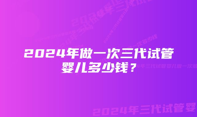 2024年做一次三代试管婴儿多少钱?