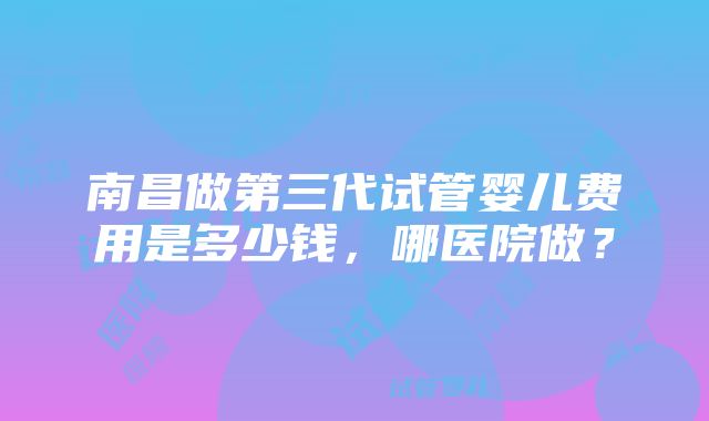 南昌做第三代试管婴儿费用是多少钱,哪医院做?