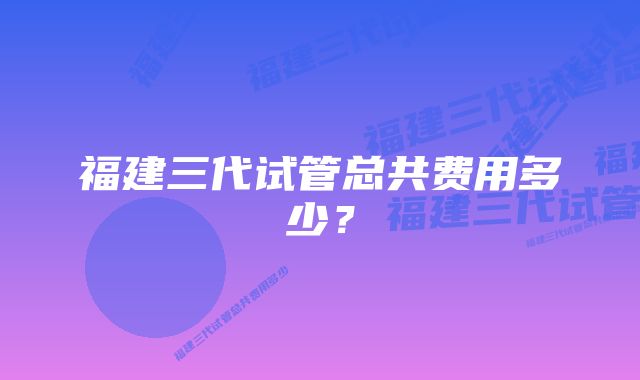福建三代试管总共费用多少?