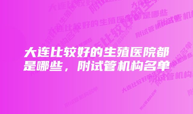 大连比较好的生殖医院都是哪些,附试管机构名单