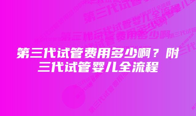 第三代试管费用多少啊?附三代试管婴儿全流程