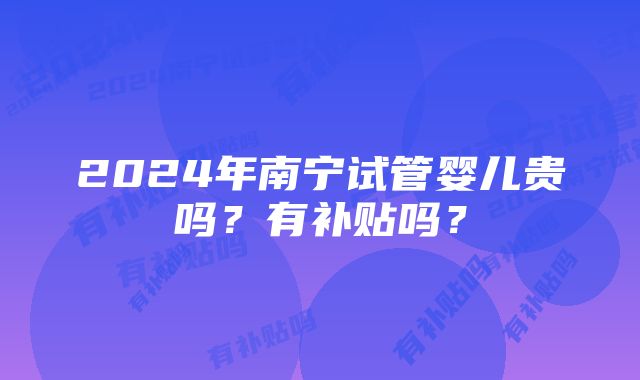 2024年南宁试管婴儿贵吗?有补贴吗?