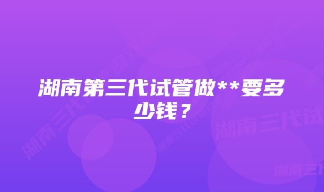 湖南第三代试管做**要多少钱?