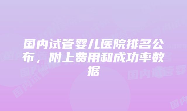 国内试管婴儿医院排名公布,附上费用和成功率数据