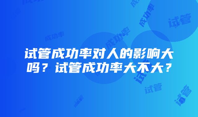 试管成功率对人的影响大吗?试管成功率大不大?