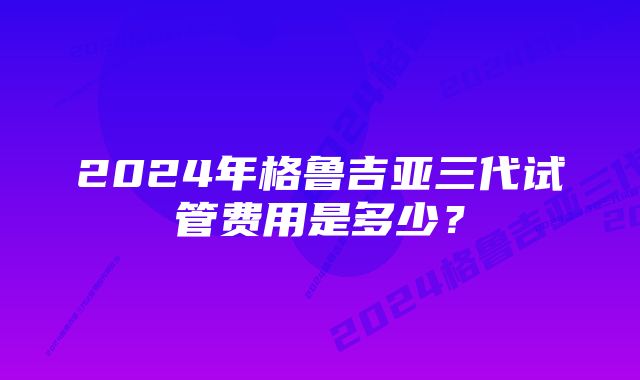 2024年格鲁吉亚三代试管费用是多少?