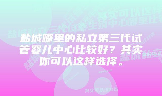 盐城哪里的私立第三代试管婴儿中心比较好?其实你可以这样选择。