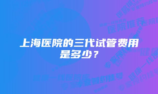 上海医院的三代试管费用是多少?