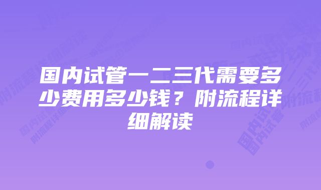 国内试管一二三代需要多少费用多少钱?附流程详细解读