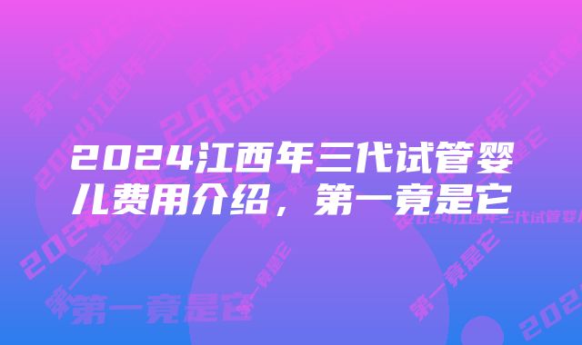 2024江西年三代试管婴儿费用介绍,第一竟是它