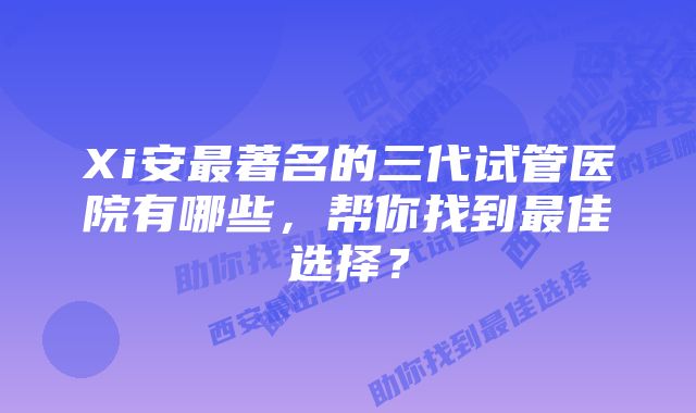 Xi安最著名的三代试管医院有哪些,帮你找到最佳选择?