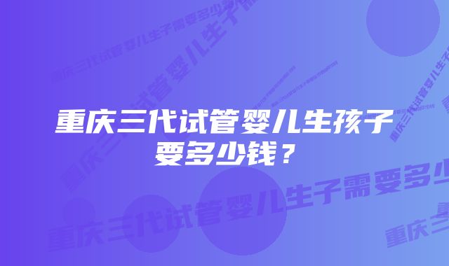重庆三代试管婴儿生孩子要多少钱?