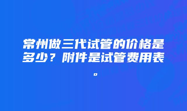 常州做三代试管的价格是多少?附件是试管费用表。