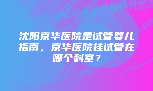 沈阳京华医院是试管婴儿指南,京华医院挂试管在哪个科室?