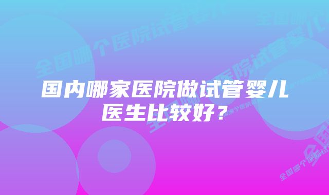 国内哪家医院做试管婴儿医生比较好?