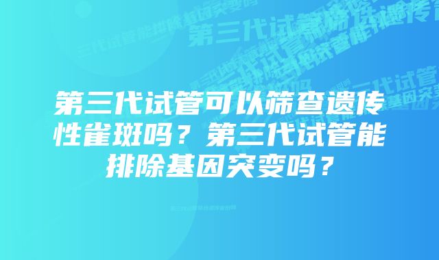 第三代试管可以筛查遗传性雀斑吗?第三代试管能排除基因突变吗?
