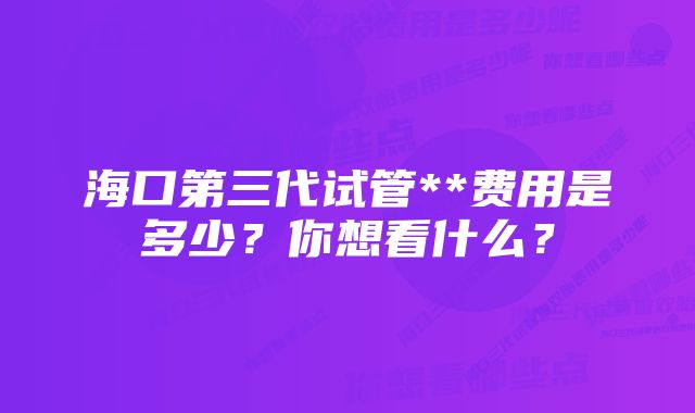 海口第三代试管**费用是多少?你想看什么?