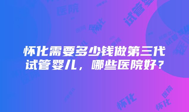 怀化需要多少钱做第三代试管婴儿,哪些医院好?