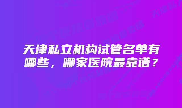 天津私立机构试管名单有哪些,哪家医院最靠谱?