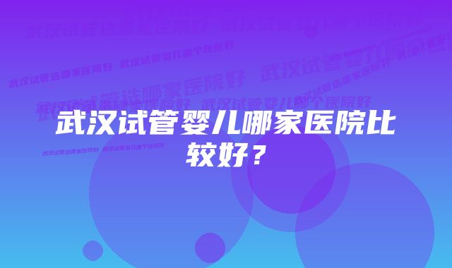 武汉试管婴儿哪家医院比较好?