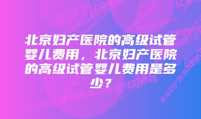 北京妇产医院的高级试管婴儿费用，北京妇产医院的高级试管婴儿费用是多少？