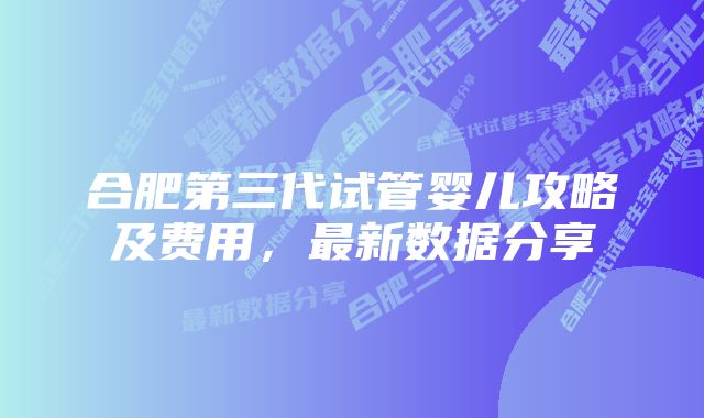 合肥第三代试管婴儿攻略及费用,最新数据分享