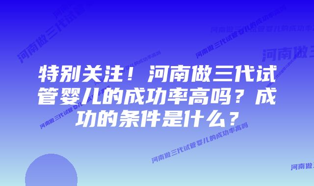 特别关注!河南做三代试管婴儿的成功率高吗?成功的条件是什么?